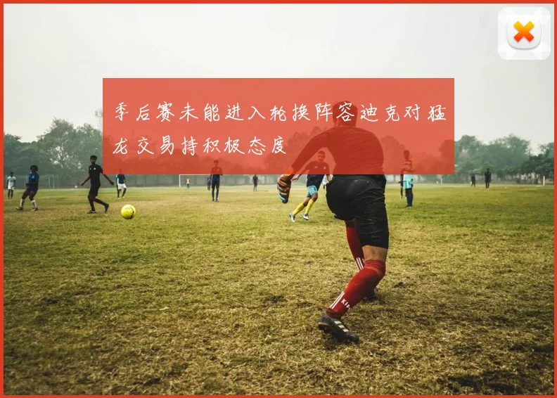 季后赛未能进入轮换阵容迪克对猛龙交易持积极态度