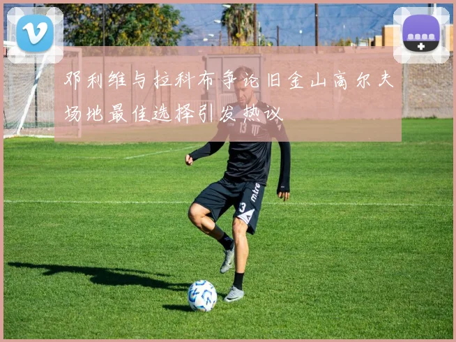 邓利维与拉科布争论旧金山高尔夫场地最佳选择引发热议