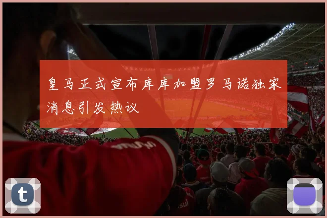 皇马正式宣布库库加盟罗马诺独家消息引发热议