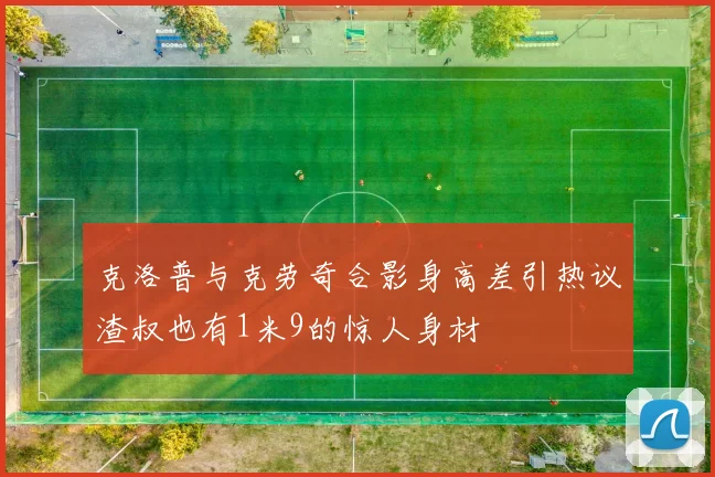 克洛普与克劳奇合影身高差引热议渣叔也有1米9的惊人身材
