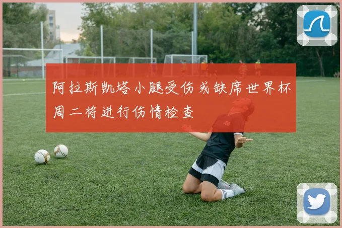 阿拉斯凯塔小腿受伤或缺席世界杯周二将进行伤情检查