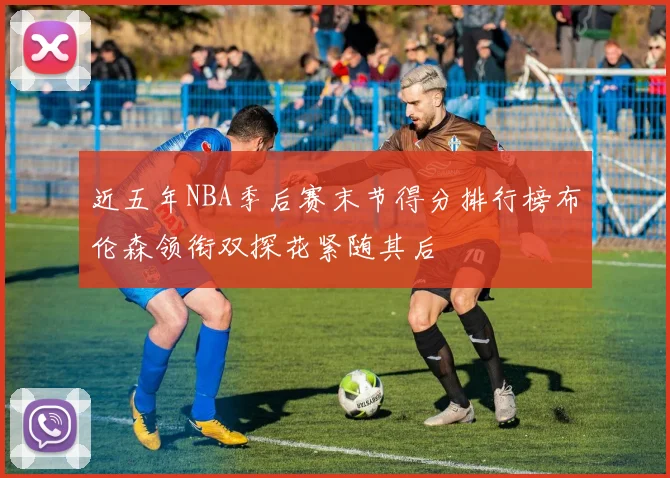 近五年NBA季后赛末节得分排行榜布伦森领衔双探花紧随其后