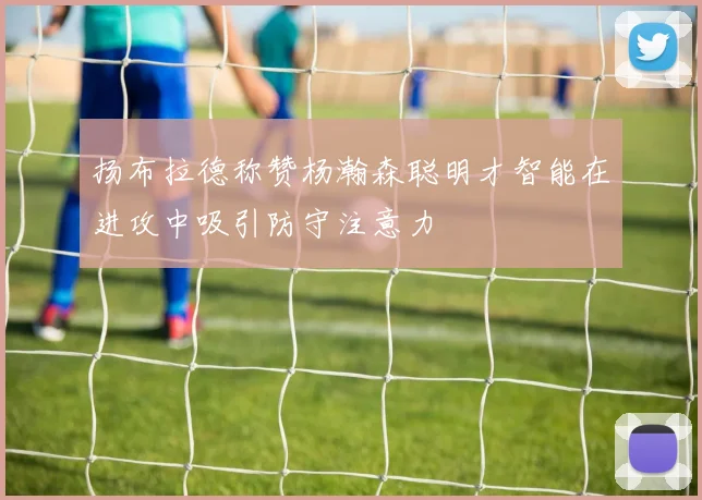 扬布拉德称赞杨瀚森聪明才智能在进攻中吸引防守注意力