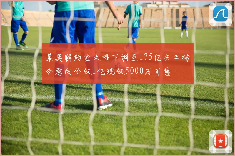 莱奥解约金大幅下调至175亿去年转会意向价仅1亿现仅5000万可售