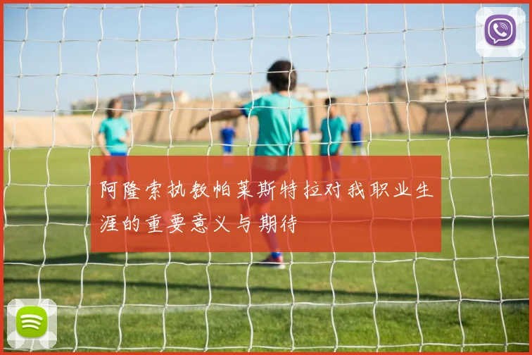 阿隆索执教帕莱斯特拉对我职业生涯的重要意义与期待