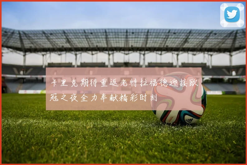 卡里克期待重返老特拉福德迎接欧冠之夜全力奉献精彩时刻