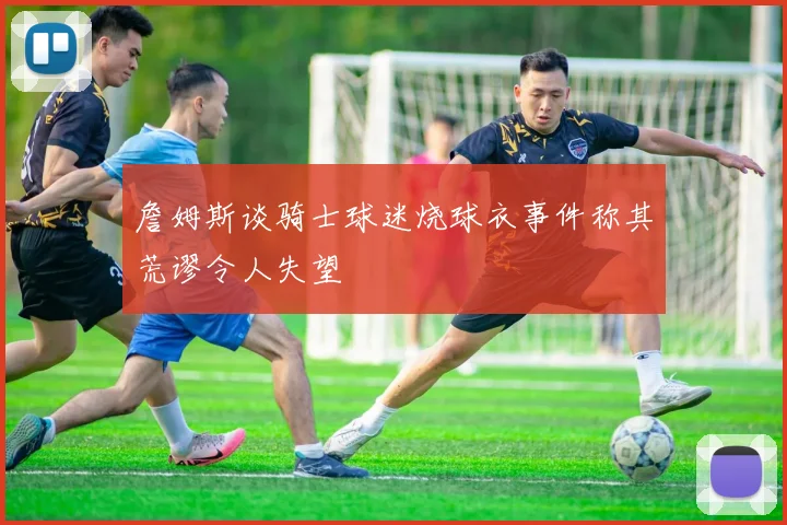 詹姆斯谈骑士球迷烧球衣事件称其荒谬令人失望