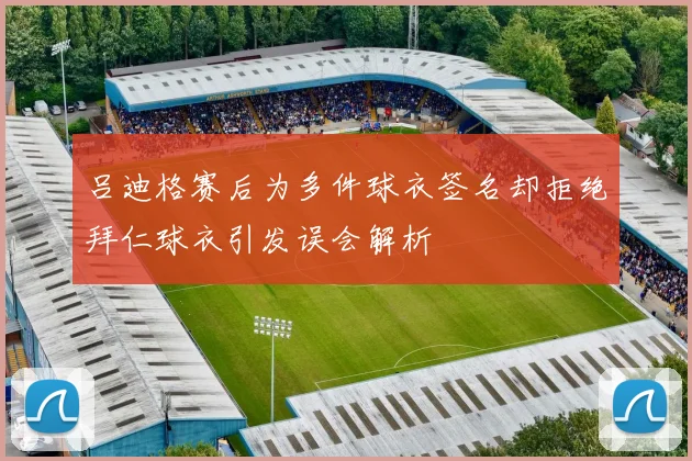 吕迪格赛后为多件球衣签名却拒绝拜仁球衣引发误会解析