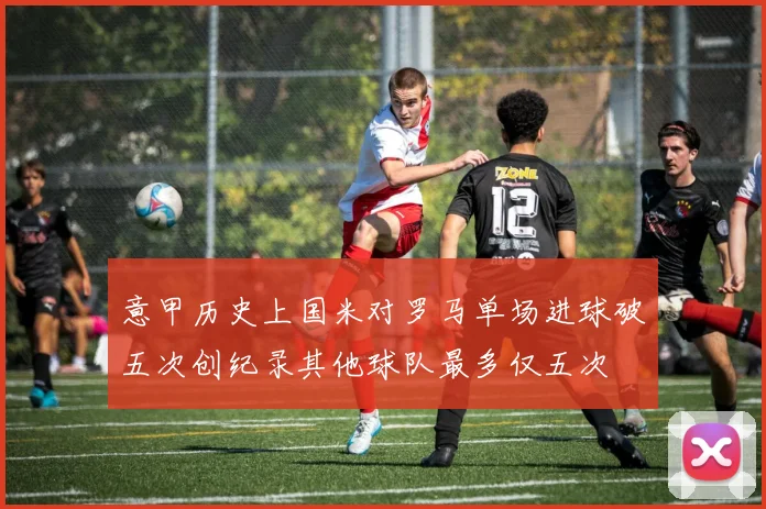 意甲历史上国米对罗马单场进球破五次创纪录其他球队最多仅五次
