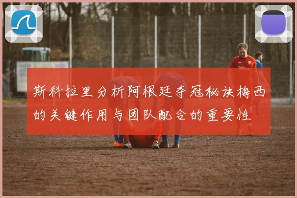 斯科拉里分析阿根廷夺冠秘诀梅西的关键作用与团队配合的重要性
