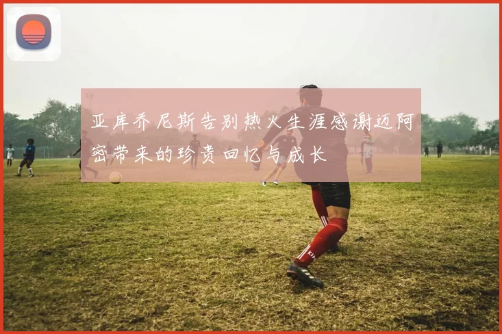 亚库乔尼斯告别热火生涯感谢迈阿密带来的珍贵回忆与成长