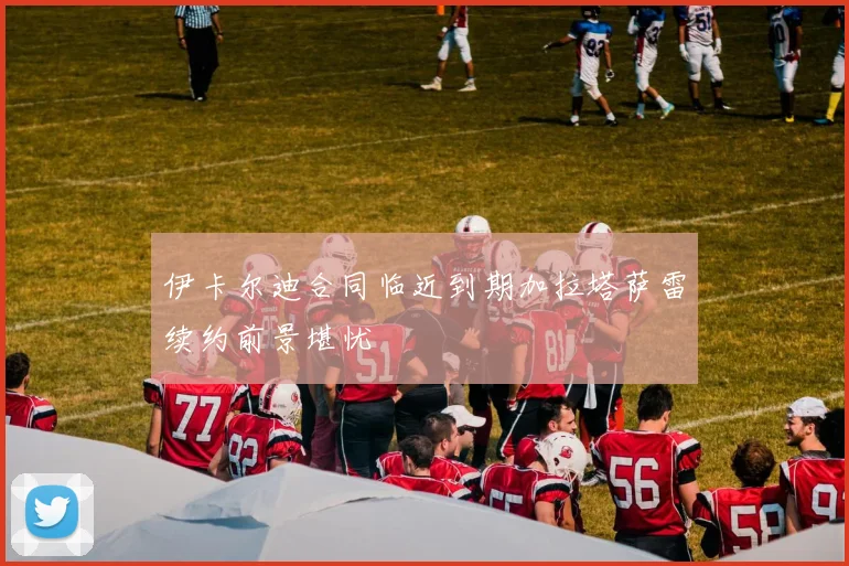 伊卡尔迪合同临近到期加拉塔萨雷续约前景堪忧
