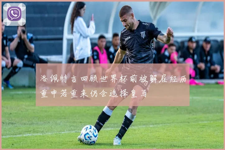 洛佩特吉回顾世界杯前被解雇经历重申若重来仍会选择皇马