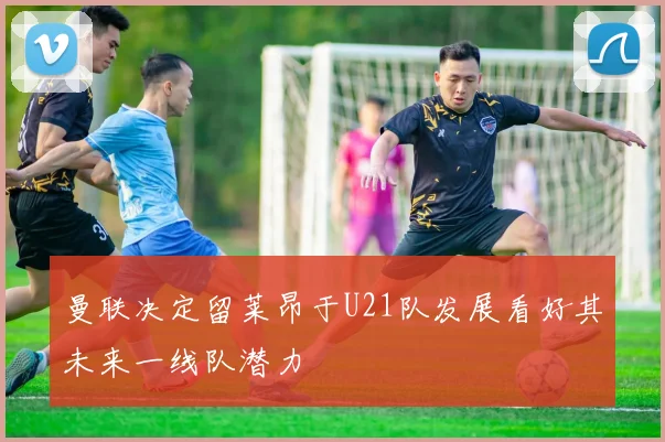 曼联决定留莱昂于U21队发展看好其未来一线队潜力