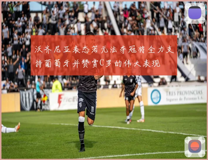 沃齐尼亚表态若无法夺冠将全力支持葡萄牙并赞赏C罗的伟大表现