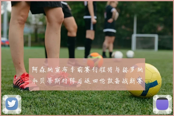 阿森纳宣布季前赛行程将与赫罗纳和贝蒂斯对阵后返回伦敦备战新赛季