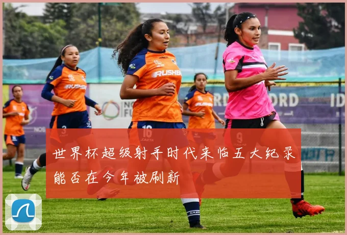 世界杯超级射手时代来临五大纪录能否在今年被刷新