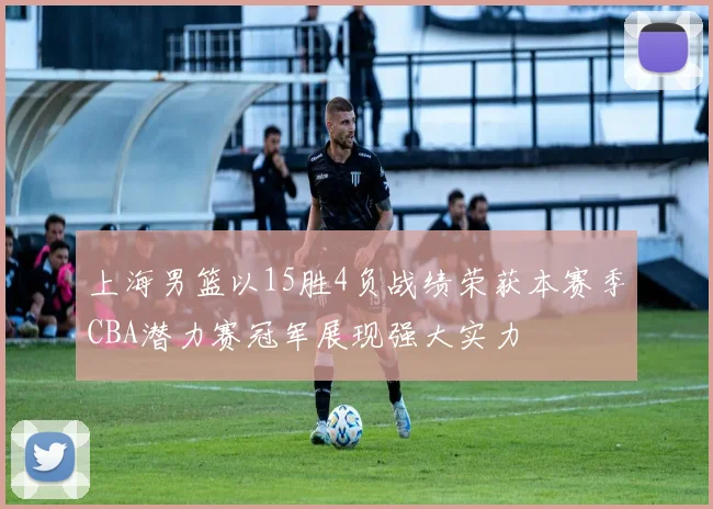 上海男篮以15胜4负战绩荣获本赛季CBA潜力赛冠军展现强大实力