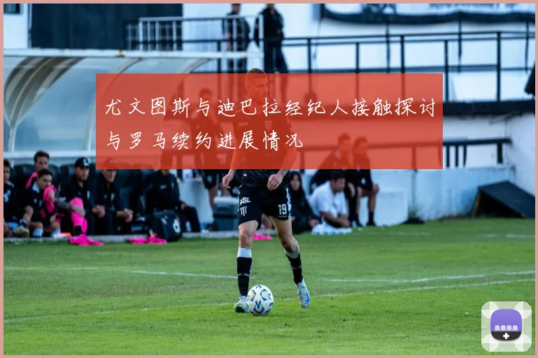 尤文图斯与迪巴拉经纪人接触探讨与罗马续约进展情况