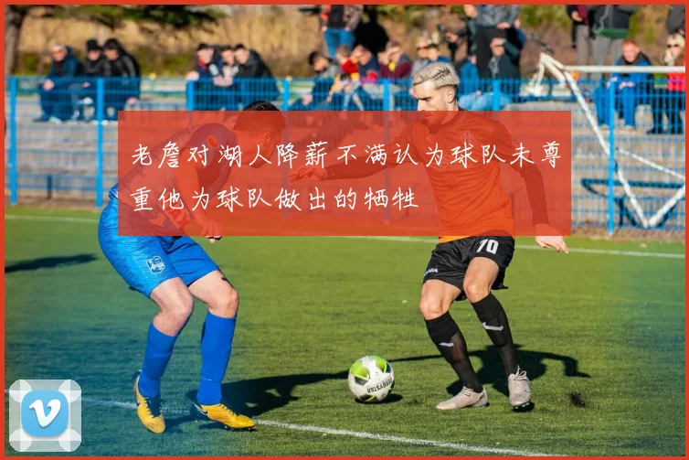 老詹对湖人降薪不满认为球队未尊重他为球队做出的牺牲