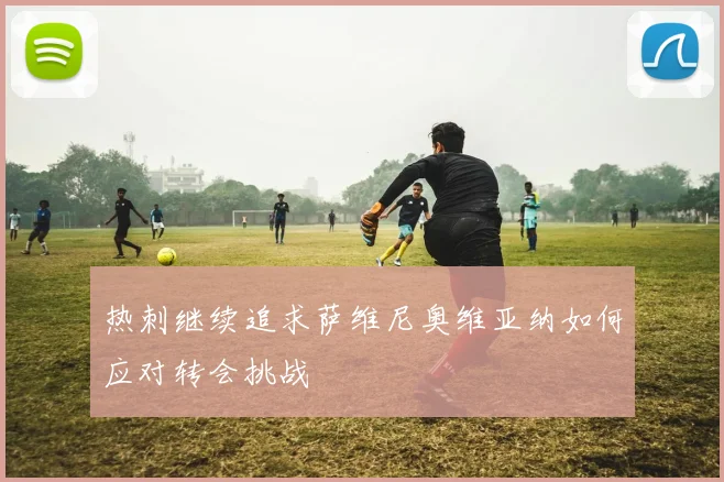 热刺继续追求萨维尼奥维亚纳如何应对转会挑战