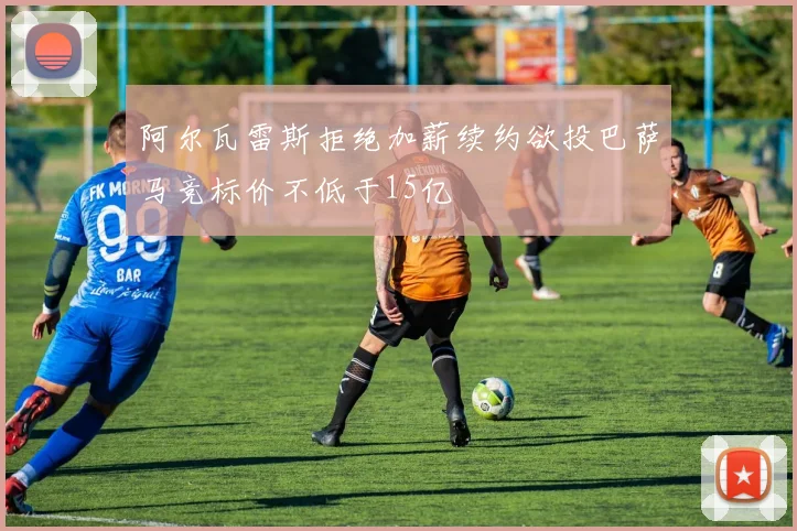 阿尔瓦雷斯拒绝加薪续约欲投巴萨马竞标价不低于15亿