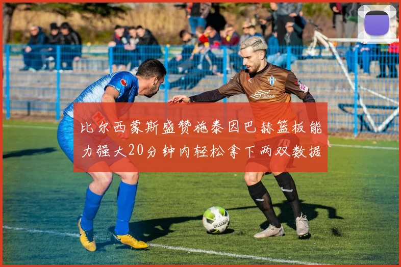 比尔西蒙斯盛赞施泰因巴赫篮板能力强大20分钟内轻松拿下两双数据