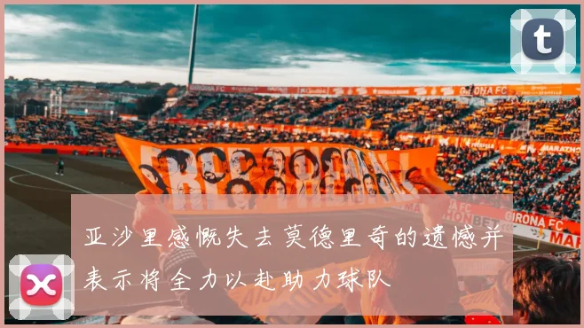亚沙里感慨失去莫德里奇的遗憾并表示将全力以赴助力球队