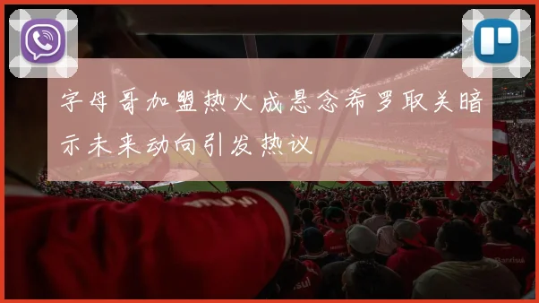 字母哥加盟热火成悬念希罗取关暗示未来动向引发热议