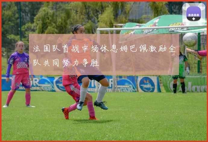法国队首战中场休息姆巴佩激励全队共同努力争胜