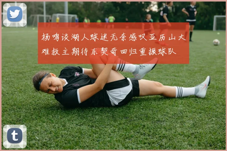 杨鸣谈湖人球迷无奈感叹亚历山大难救主期待东契奇回归重振球队