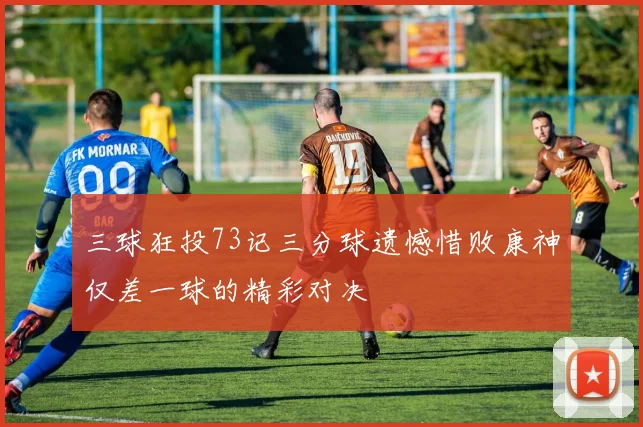 三球狂投73记三分球遗憾惜败康神仅差一球的精彩对决