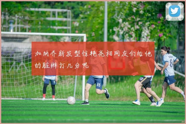 加纳乔新发型惊艳亮相网友们给他的脏辫打几分呢