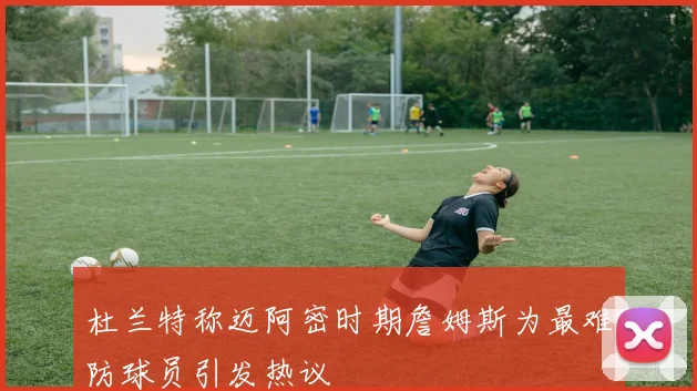 杜兰特称迈阿密时期詹姆斯为最难防球员引发热议