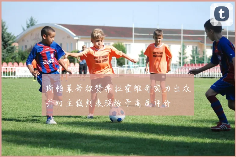 斯帕莱蒂称赞弗拉霍维奇实力出众并对主裁判表现给予高度评价