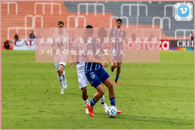 吉梅内斯：自豪为国家队出战百场沙特是强敌挑战更显意义