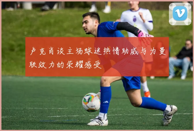卢克肖谈主场球迷热情助威与为曼联效力的荣耀感受