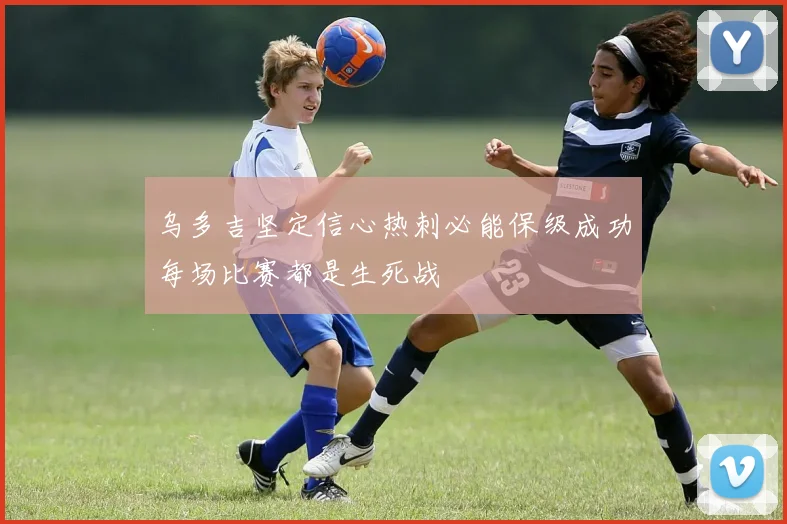 乌多吉坚定信心热刺必能保级成功每场比赛都是生死战