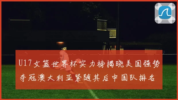 U17女篮世界杯实力榜揭晓美国强势夺冠澳大利亚紧随其后中国队排名第十