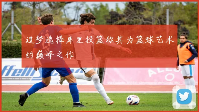 追梦选择库里投篮称其为篮球艺术的巅峰之作