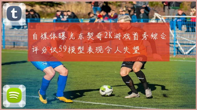 自媒体曝光东契奇2K游戏首秀综合评分仅59模型表现令人失望